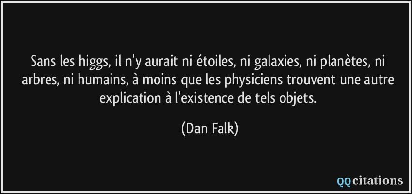 Sans les higgs, il n'y aurait ni étoiles, ni galaxies, ni planètes, ni arbres, ni humains, à moins que les physiciens trouvent une autre explication à l'existence de tels objets.  - Dan Falk