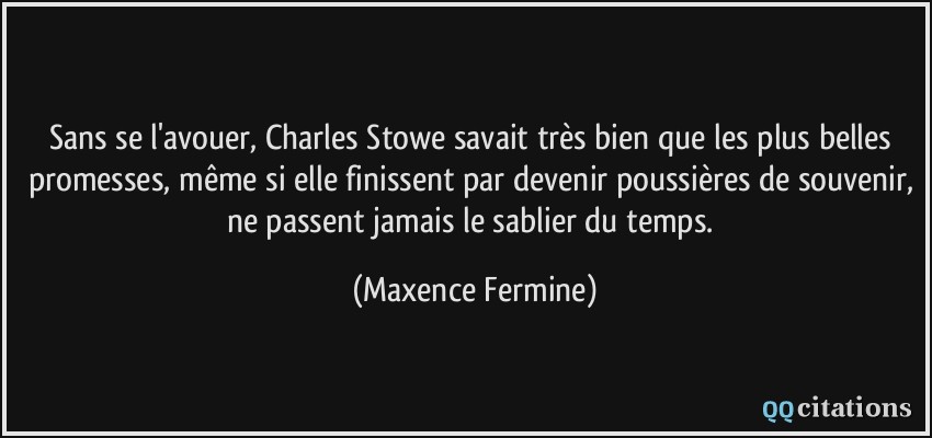 Sans se l'avouer, Charles Stowe savait très bien que les plus belles promesses, même si elle finissent par devenir poussières de souvenir, ne passent jamais le sablier du temps.  - Maxence Fermine