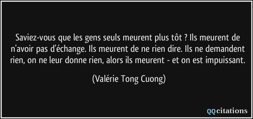 Saviez-vous que les gens seuls meurent plus tôt ? Ils meurent de n'avoir pas d'échange. Ils meurent de ne rien dire. Ils ne demandent rien, on ne leur donne rien, alors ils meurent - et on est impuissant.  - Valérie Tong Cuong