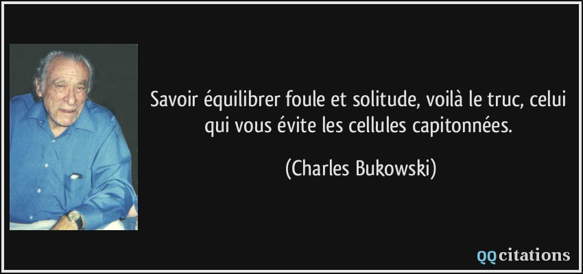 Savoir équilibrer foule et solitude, voilà le truc, celui qui vous évite les cellules capitonnées.  - Charles Bukowski