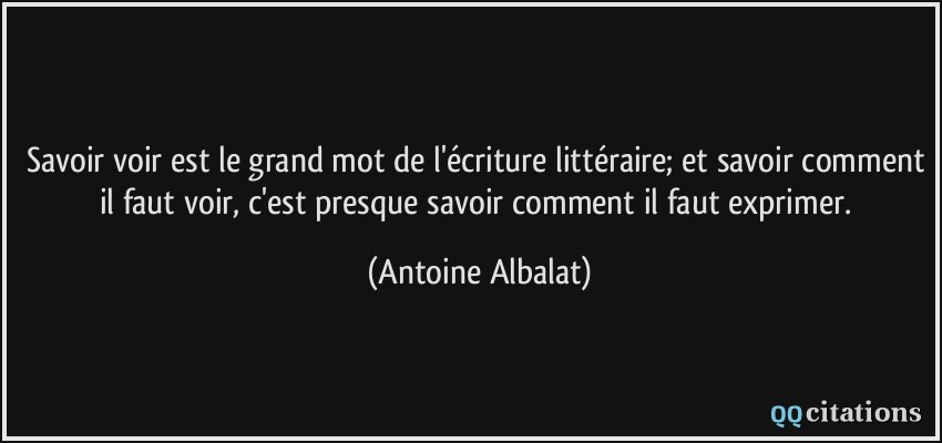 Savoir voir est le grand mot de l'écriture littéraire; et savoir comment il faut voir, c'est presque savoir comment il faut exprimer.  - Antoine Albalat