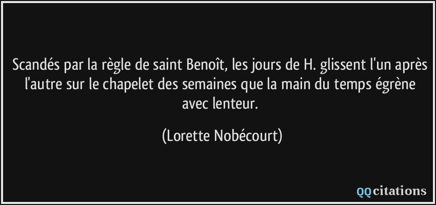 Scandés par la règle de saint Benoît, les jours de H. glissent l'un après l'autre sur le chapelet des semaines que la main du temps égrène avec lenteur.  - Lorette Nobécourt