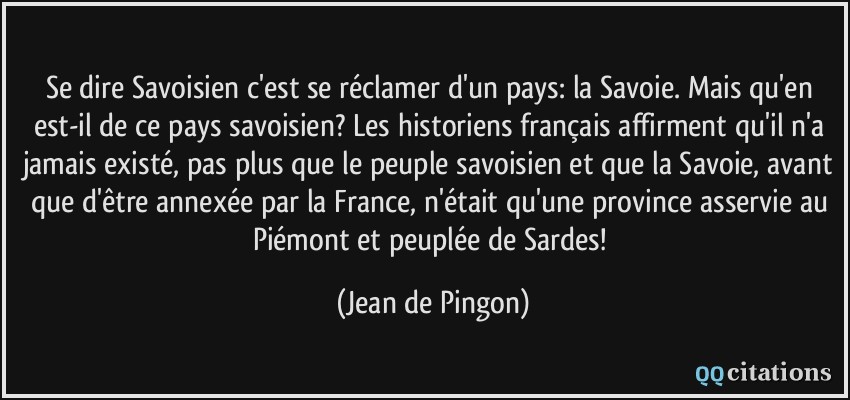 Se dire Savoisien c'est se réclamer d'un pays: la Savoie. Mais qu'en est-il de ce pays savoisien? Les historiens français affirment qu'il n'a jamais existé, pas plus que le peuple savoisien et que la Savoie, avant que d'être annexée par la France, n'était qu'une province asservie au Piémont et peuplée de Sardes!  - Jean de Pingon