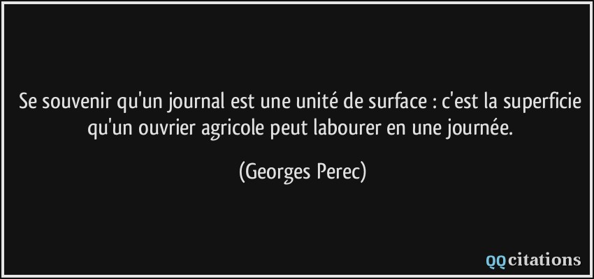 Se souvenir qu'un journal est une unité de surface : c'est la superficie qu'un ouvrier agricole peut labourer en une journée.  - Georges Perec
