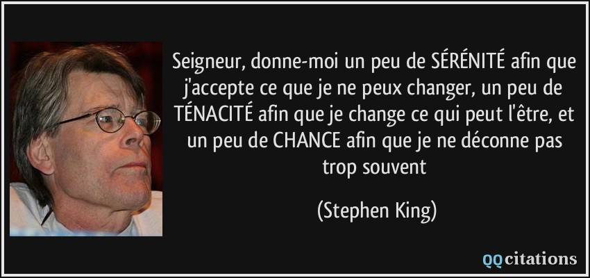 Seigneur, donne-moi un peu de SÉRÉNITÉ afin que j'accepte ce que je ne peux changer, un peu de TÉNACITÉ afin que je change ce qui peut l'être, et un peu de CHANCE afin que je ne déconne pas trop souvent  - Stephen King