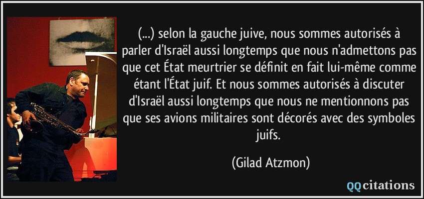 (...) selon la gauche juive, nous sommes autorisés à parler d'Israël aussi longtemps que nous n'admettons pas que cet État meurtrier se définit en fait lui-même comme étant l'État juif. Et nous sommes autorisés à discuter d'Israël aussi longtemps que nous ne mentionnons pas que ses avions militaires sont décorés avec des symboles juifs.  - Gilad Atzmon