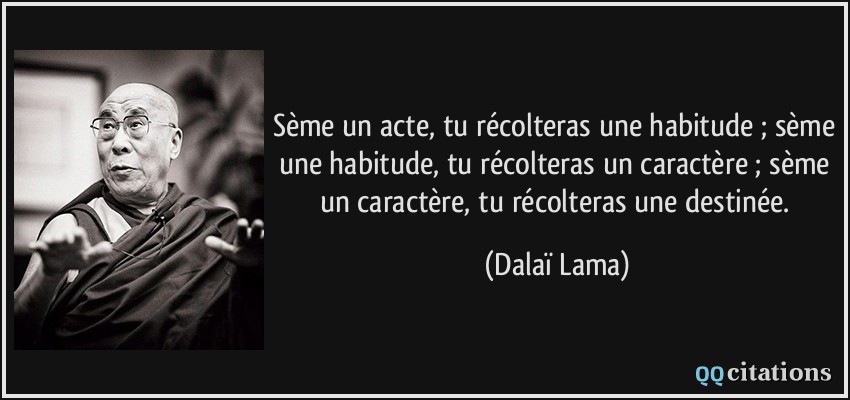 Sème un acte, tu récolteras une habitude ; sème une habitude, tu récolteras un caractère ; sème un caractère, tu récolteras une destinée.  - Dalaï Lama