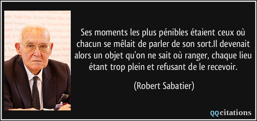 Ses moments les plus pénibles étaient ceux où chacun se mêlait de parler de son sort.Il devenait alors un objet qu'on ne sait où ranger, chaque lieu étant trop plein et refusant de le recevoir.  - Robert Sabatier