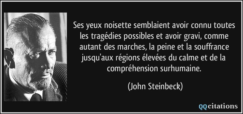Ses yeux noisette semblaient avoir connu toutes les tragédies possibles et avoir gravi, comme autant des marches, la peine et la souffrance jusqu'aux régions élevées du calme et de la compréhension surhumaine.  - John Steinbeck