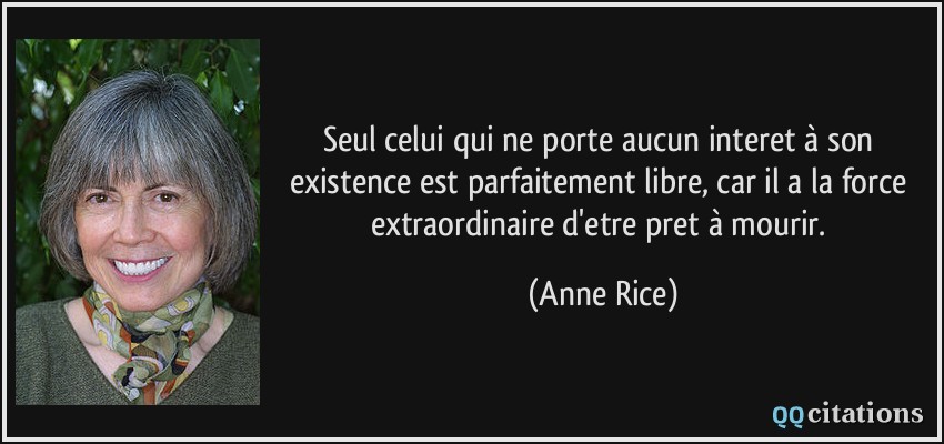 Seul celui qui ne porte aucun interet à son existence est parfaitement libre, car il a la force extraordinaire d'etre pret à mourir.  - Anne Rice