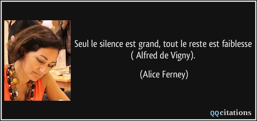 Seul le silence est grand, tout le reste est faiblesse ( Alfred de Vigny).  - Alice Ferney