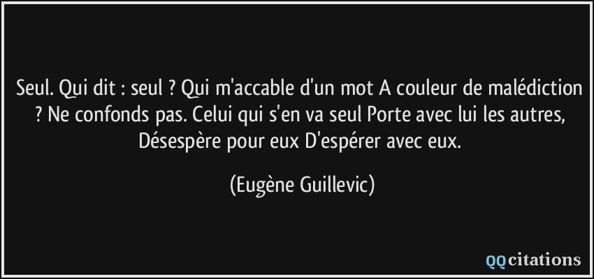 Seul. Qui dit : seul ? Qui m'accable d'un mot A couleur de malédiction ? Ne confonds pas. Celui qui s'en va seul Porte avec lui les autres, Désespère pour eux D'espérer avec eux.  - Eugène Guillevic