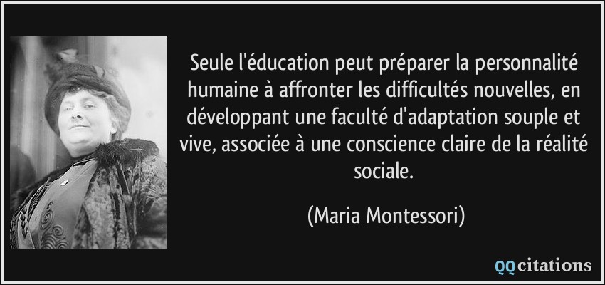 Seule l'éducation peut préparer la personnalité humaine à affronter les difficultés nouvelles, en développant une faculté d'adaptation souple et vive, associée à une conscience claire de la réalité sociale.  - Maria Montessori