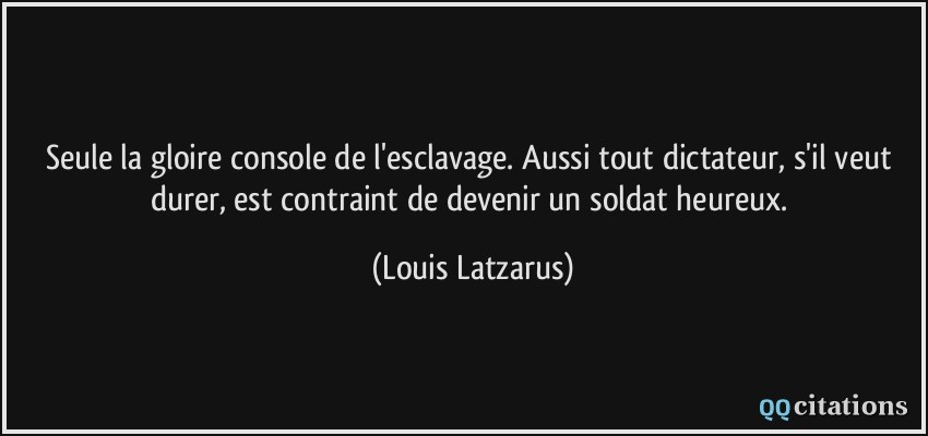 Seule la gloire console de l'esclavage. Aussi tout dictateur, s'il veut durer, est contraint de devenir un soldat heureux.  - Louis Latzarus