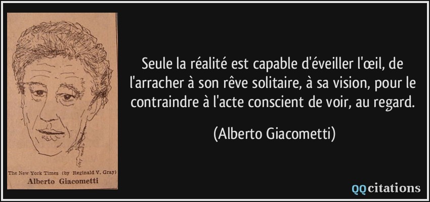 Seule la réalité est capable d'éveiller l'œil, de l'arracher à son rêve solitaire, à sa vision, pour le contraindre à l'acte conscient de voir, au regard.  - Alberto Giacometti