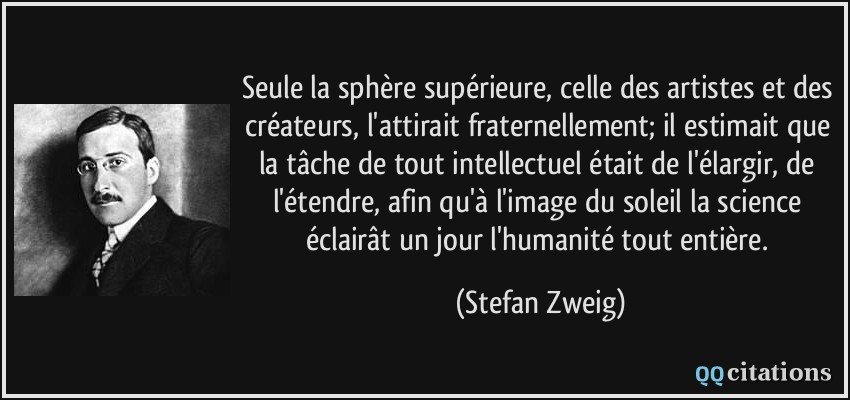 Seule la sphère supérieure, celle des artistes et des créateurs, l'attirait fraternellement; il estimait que la tâche de tout intellectuel était de l'élargir, de l'étendre, afin qu'à l'image du soleil la science éclairât un jour l'humanité tout entière.  - Stefan Zweig