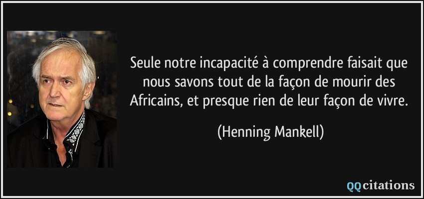 Seule notre incapacité à comprendre faisait que nous savons tout de la façon de mourir des Africains, et presque rien de leur façon de vivre.  - Henning Mankell