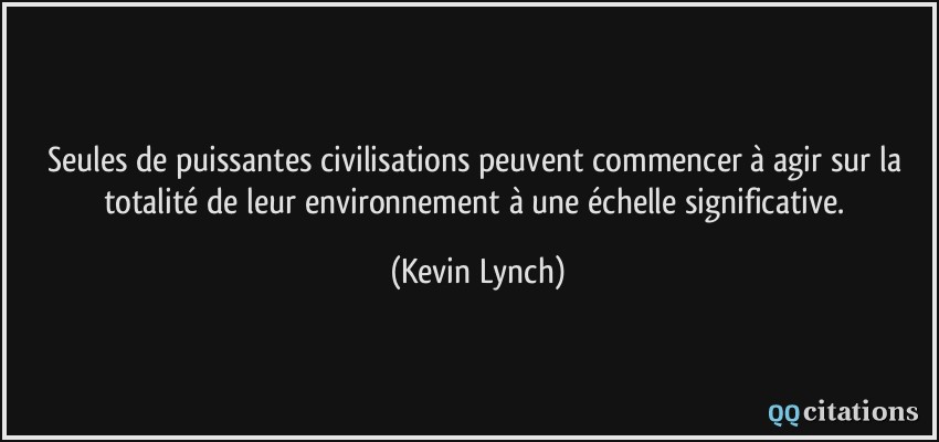 Seules de puissantes civilisations peuvent commencer à agir sur la totalité de leur environnement à une échelle significative.  - Kevin Lynch