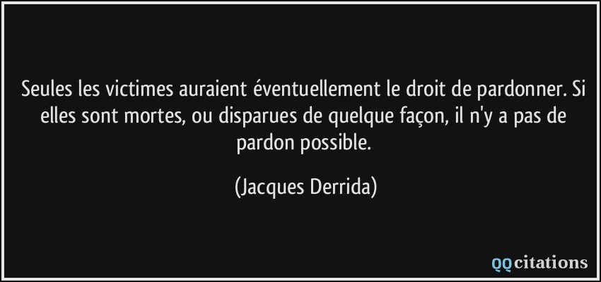 Seules les victimes auraient éventuellement le droit de pardonner. Si elles sont mortes, ou disparues de quelque façon, il n'y a pas de pardon possible.  - Jacques Derrida