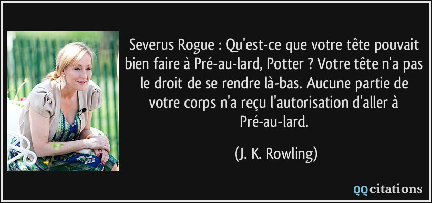 Severus Rogue : Qu'est-ce que votre tête pouvait bien faire à Pré-au-lard, Potter ? Votre tête n'a pas le droit de se rendre là-bas. Aucune partie de votre corps n'a reçu l'autorisation d'aller à Pré-au-lard.  - J. K. Rowling