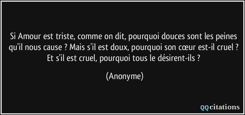 Si Amour est triste, comme on dit, pourquoi douces sont les peines qu'il nous cause ? Mais s'il est doux, pourquoi son cœur est-il cruel ? Et s'il est cruel, pourquoi tous le désirent-ils ?  - Anonyme