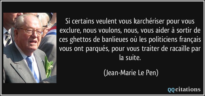 Si certains veulent vous karchériser pour vous exclure, nous voulons, nous, vous aider à sortir de ces ghettos de banlieues où les politiciens français vous ont parqués, pour vous traiter de racaille par la suite.  - Jean-Marie Le Pen