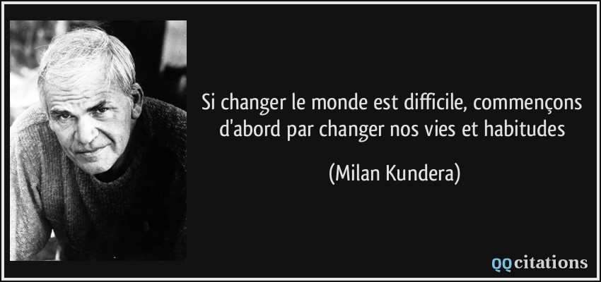 Si changer le monde est difficile, commençons d'abord par changer nos vies et habitudes  - Milan Kundera