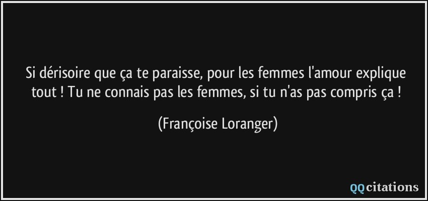 Si dérisoire que ça te paraisse, pour les femmes l'amour explique tout ! Tu ne connais pas les femmes, si tu n'as pas compris ça !  - Françoise Loranger