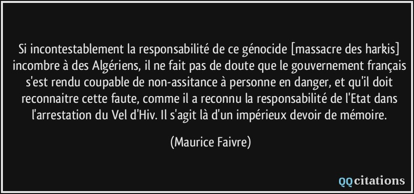 Si incontestablement la responsabilité de ce génocide [massacre des harkis] incombre à des Algériens, il ne fait pas de doute que le gouvernement français s'est rendu coupable de non-assitance à personne en danger, et qu'il doit reconnaitre cette faute, comme il a reconnu la responsabilité de l'Etat dans l'arrestation du Vel d'Hiv. Il s'agit là d'un impérieux devoir de mémoire.  - Maurice Faivre