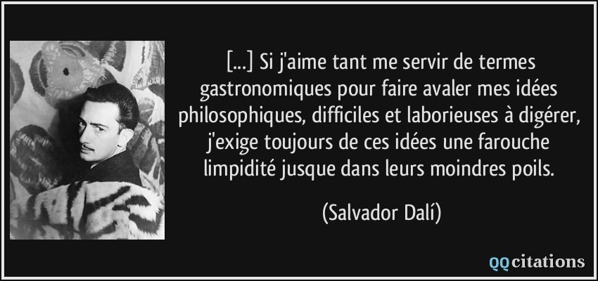 [...] Si j'aime tant me servir de termes gastronomiques pour faire avaler mes idées philosophiques, difficiles et laborieuses à digérer, j'exige toujours de ces idées une farouche limpidité jusque dans leurs moindres poils.  - Salvador Dalí