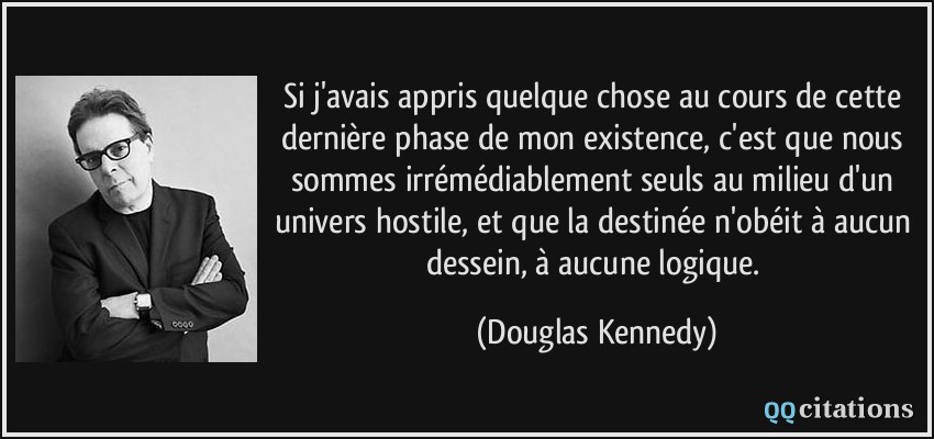 Si j'avais appris quelque chose au cours de cette dernière phase de mon existence, c'est que nous sommes irrémédiablement seuls au milieu d'un univers hostile, et que la destinée n'obéit à aucun dessein, à aucune logique.  - Douglas Kennedy