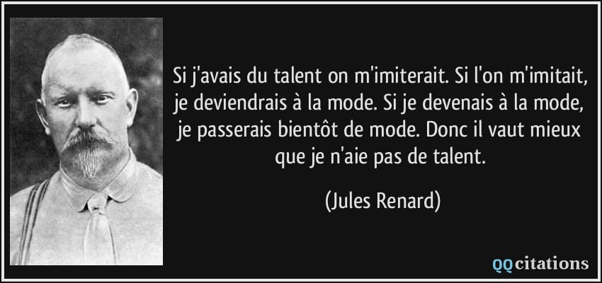 Si j'avais du talent on m'imiterait. Si l'on m'imitait, je deviendrais à la mode. Si je devenais à la mode, je passerais bientôt de mode. Donc il vaut mieux que je n'aie pas de talent.  - Jules Renard