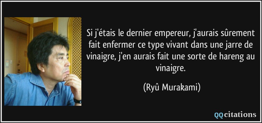 Si j'étais le dernier empereur, j'aurais sûrement fait enfermer ce type vivant dans une jarre de vinaigre, j'en aurais fait une sorte de hareng au vinaigre.  - Ryû Murakami