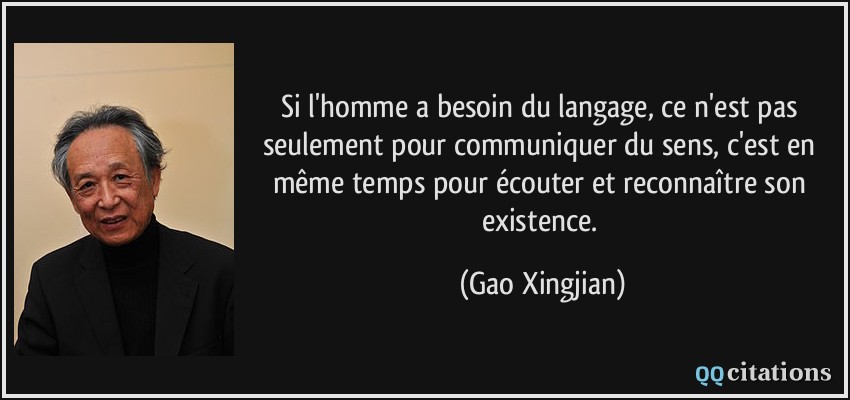 Si l'homme a besoin du langage, ce n'est pas seulement pour communiquer du sens, c'est en même temps pour écouter et reconnaître son existence.  - Gao Xingjian