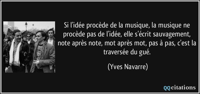 Si l'idée procède de la musique, la musique ne procède pas de l'idée, elle s'écrit sauvagement, note après note, mot après mot, pas à pas, c'est la traversée du gué.  - Yves Navarre