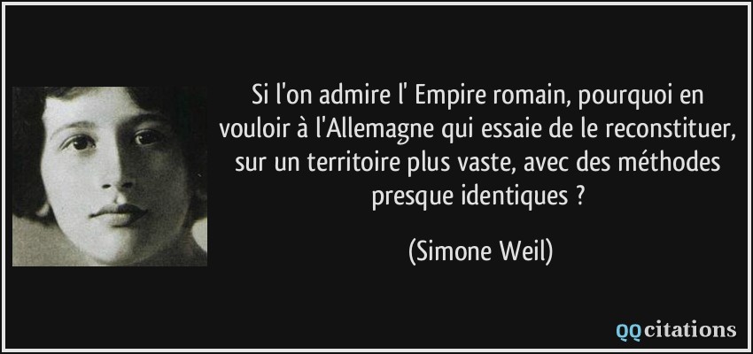 Si l'on admire l' Empire romain, pourquoi en vouloir à l'Allemagne qui essaie de le reconstituer, sur un territoire plus vaste, avec des méthodes presque identiques ?  - Simone Weil