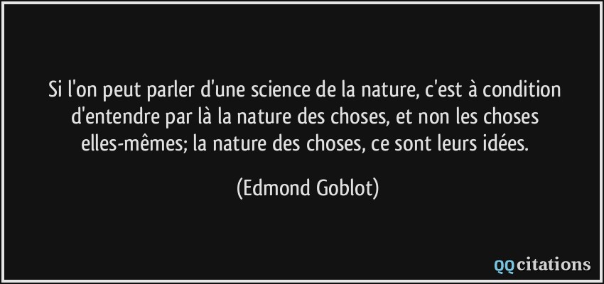 Si l'on peut parler d'une science de la nature, c'est à condition d'entendre par là la nature des choses, et non les choses elles-mêmes; la nature des choses, ce sont leurs idées.  - Edmond Goblot