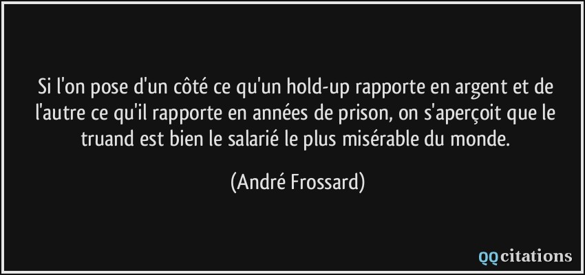 Si l'on pose d'un côté ce qu'un hold-up rapporte en argent et de l'autre ce qu'il rapporte en années de prison, on s'aperçoit que le truand est bien le salarié le plus misérable du monde.  - André Frossard