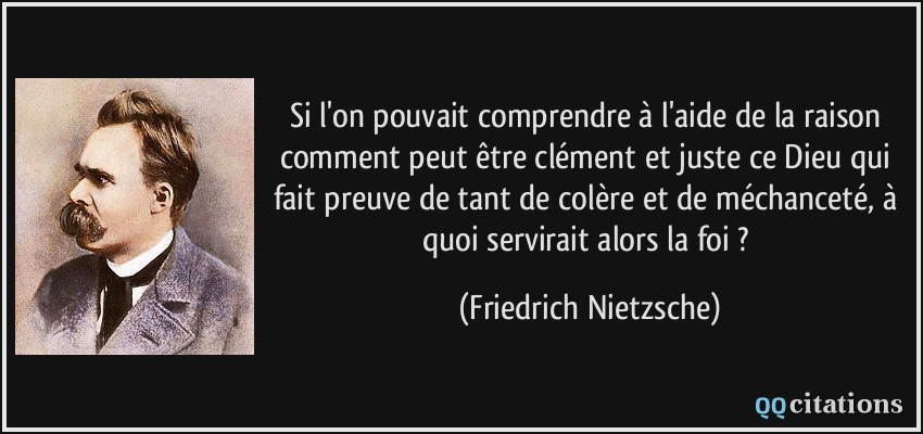 Si l'on pouvait comprendre à l'aide de la raison comment peut être clément et juste ce Dieu qui fait preuve de tant de colère et de méchanceté, à quoi servirait alors la foi ?  - Friedrich Nietzsche