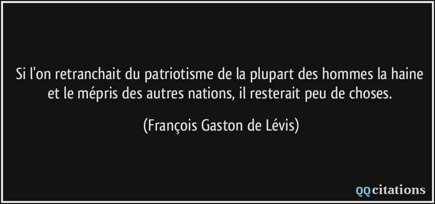 Si l'on retranchait du patriotisme de la plupart des hommes la haine et le mépris des autres nations, il resterait peu de choses.  - François Gaston de Lévis