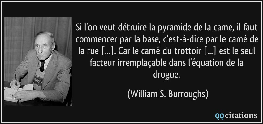 Si l'on veut détruire la pyramide de la came, il faut commencer par la base, c'est-à-dire par le camé de la rue [...]. Car le camé du trottoir [...] est le seul facteur irremplaçable dans l'équation de la drogue.  - William S. Burroughs