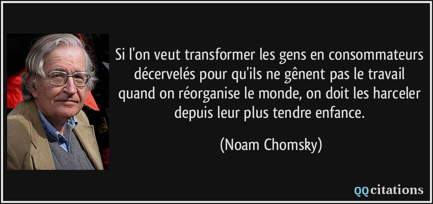 Si l'on veut transformer les gens en consommateurs décervelés pour qu'ils ne gênent pas le travail quand on réorganise le monde, on doit les harceler depuis leur plus tendre enfance.  - Noam Chomsky