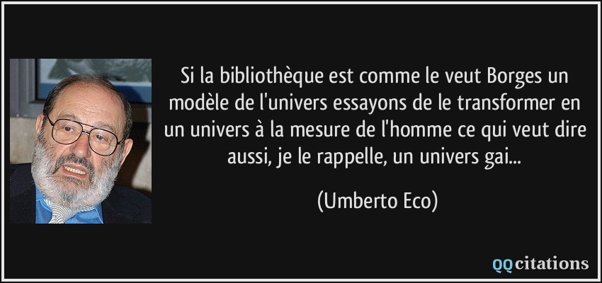 Si la bibliothèque est comme le veut Borges un modèle de l'univers essayons de le transformer en un univers à la mesure de l'homme ce qui veut dire aussi, je le rappelle, un univers gai...  - Umberto Eco