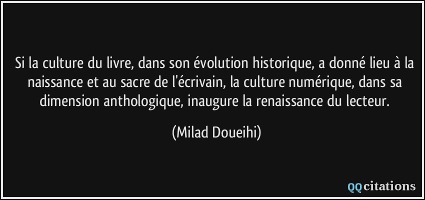 Si la culture du livre, dans son évolution historique, a donné lieu à la naissance et au sacre de l'écrivain, la culture numérique, dans sa dimension anthologique, inaugure la renaissance du lecteur.  - Milad Doueihi