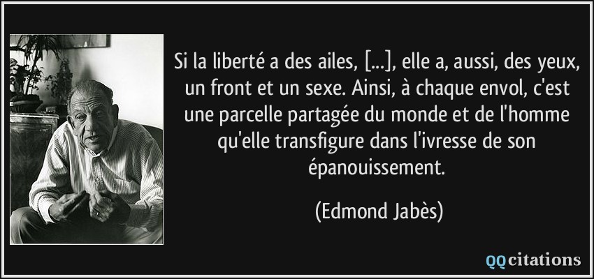 Si la liberté a des ailes, [...], elle a, aussi, des yeux, un front et un sexe. Ainsi, à chaque envol, c'est une parcelle partagée du monde et de l'homme qu'elle transfigure dans l'ivresse de son épanouissement.  - Edmond Jabès