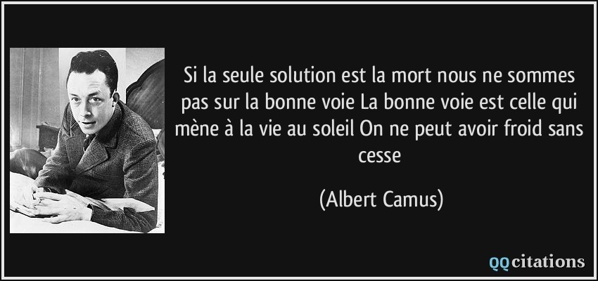 Si la seule solution est la mort nous ne sommes pas sur la bonne voie La bonne voie est celle qui mène à la vie au soleil On ne peut avoir froid sans cesse  - Albert Camus