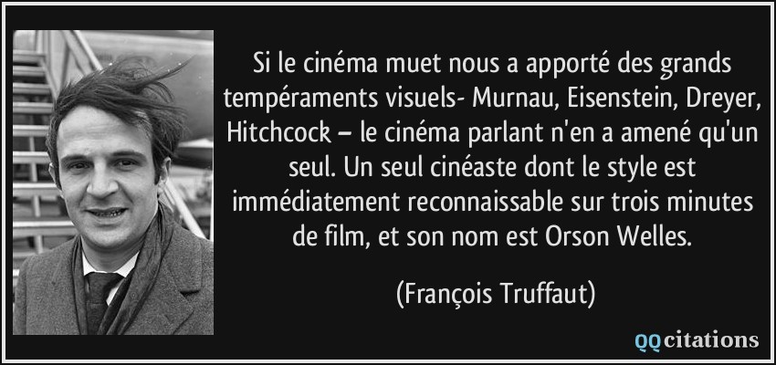 Si le cinéma muet nous a apporté des grands tempéraments visuels- Murnau, Eisenstein, Dreyer, Hitchcock – le cinéma parlant n'en a amené qu'un seul. Un seul cinéaste dont le style est immédiatement reconnaissable sur trois minutes de film, et son nom est Orson Welles.  - François Truffaut