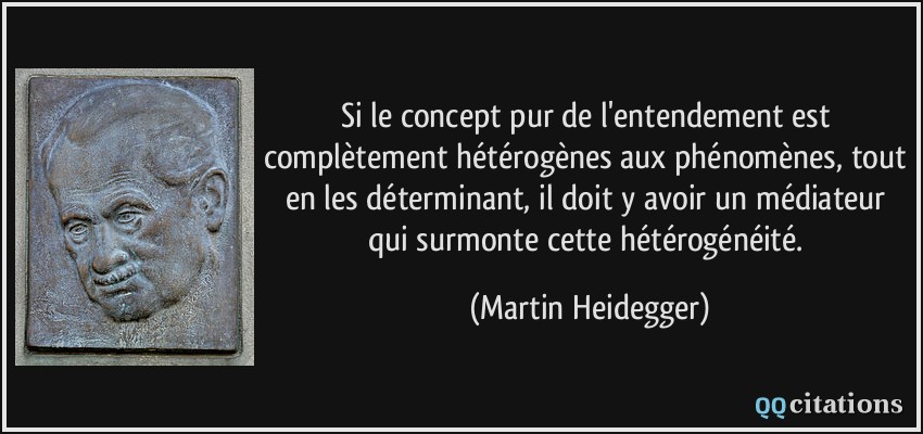Si le concept pur de l'entendement est complètement hétérogènes aux phénomènes, tout en les déterminant, il doit y avoir un médiateur qui surmonte cette hétérogénéité.  - Martin Heidegger