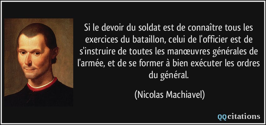 Si le devoir du soldat est de connaître tous les exercices du bataillon, celui de l'officier est de s'instruire de toutes les manœuvres générales de l'armée, et de se former à bien exécuter les ordres du général.  - Nicolas Machiavel