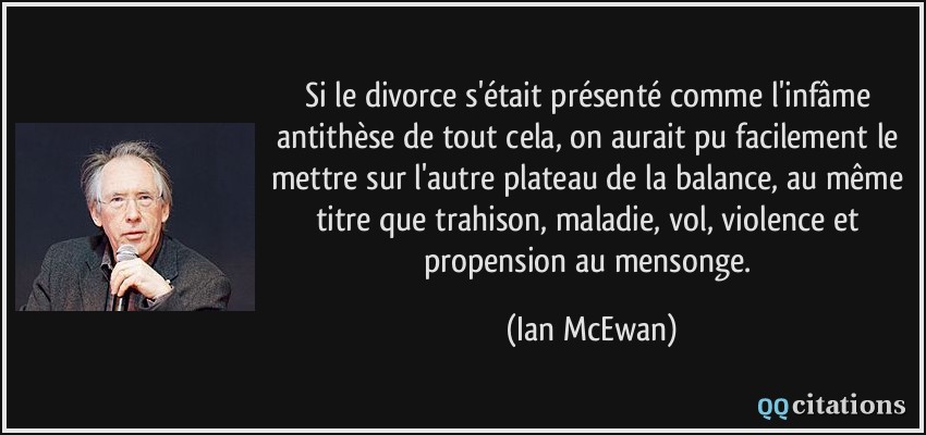Si le divorce s'était présenté comme l'infâme antithèse de tout cela, on aurait pu facilement le mettre sur l'autre plateau de la balance, au même titre que trahison, maladie, vol, violence et propension au mensonge.  - Ian McEwan
